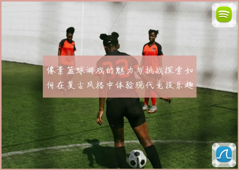 像素篮球游戏的魅力与挑战探索如何在复古风格中体验现代竞技乐趣