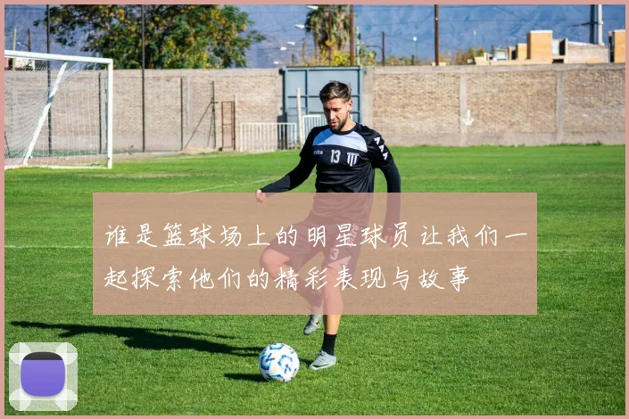 谁是篮球场上的明星球员让我们一起探索他们的精彩表现与故事