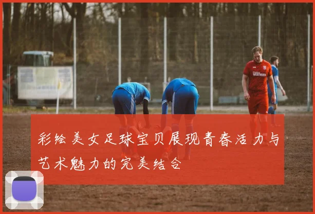 彩绘美女足球宝贝展现青春活力与艺术魅力的完美结合
