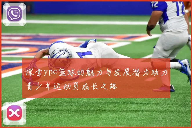 探索ypc篮球的魅力与发展潜力助力青少年运动员成长之路