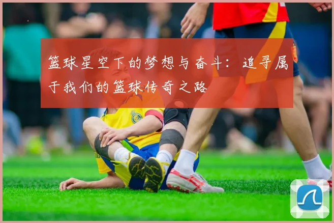 篮球星空下的梦想与奋斗：追寻属于我们的篮球传奇之路
