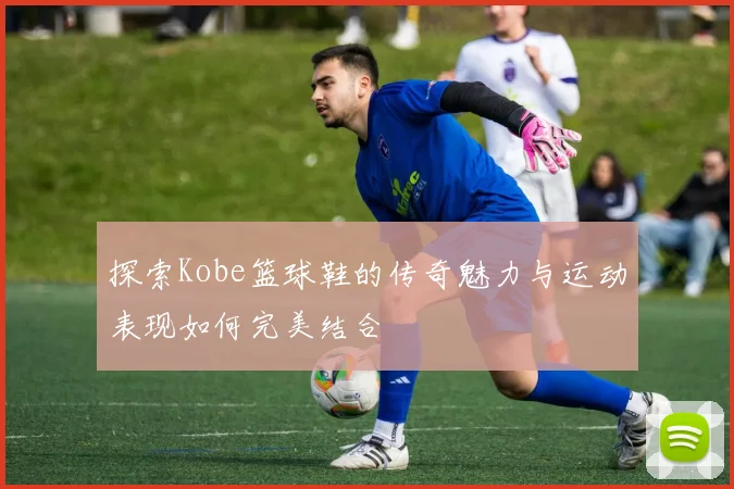 探索Kobe篮球鞋的传奇魅力与运动表现如何完美结合