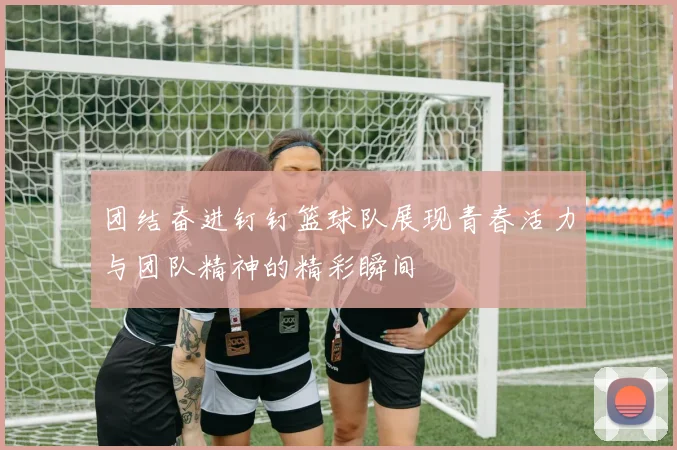 团结奋进钉钉篮球队展现青春活力与团队精神的精彩瞬间