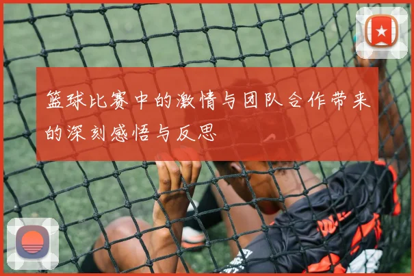 篮球比赛中的激情与团队合作带来的深刻感悟与反思